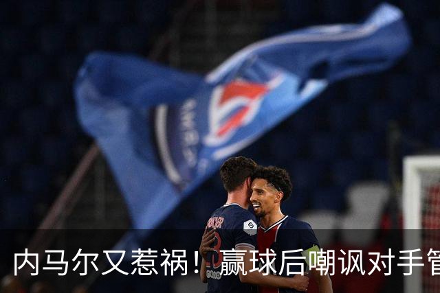 内马尔又惹祸！赢球后嘲讽对手管理层，对方主席怒喷：这是个无赖