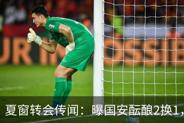 夏窗转会传闻：曝国安酝酿2换1，津门虎国脚加盟北京，二门投天津