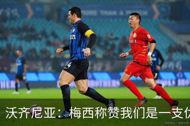 沃齐尼亚：梅西称赞我们是一支优秀的球队，我愿意去巴西踢球