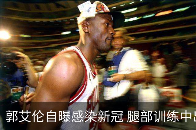 郭艾伦自曝感染新冠 腿部训练中出现严重拉伤
