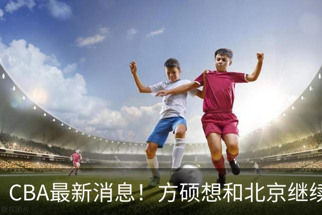 CBA最新消息！方硕想和北京继续续约，新疆管理层变天，张镇麟无缘国家队原因曝光